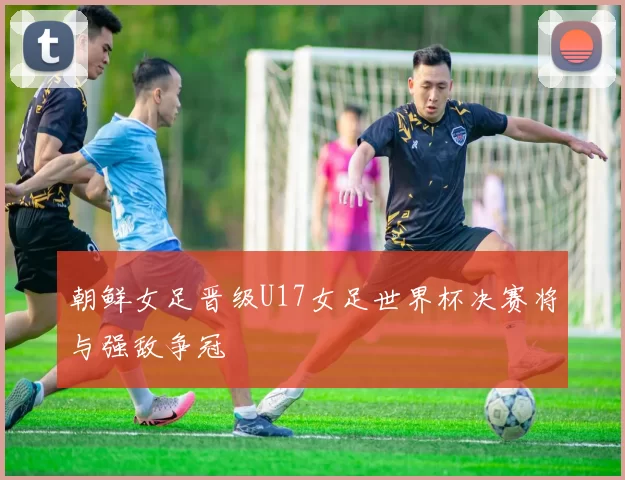 朝鲜女足晋级U17女足世界杯决赛将与强敌争冠