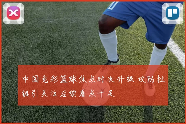 中国竞彩篮球焦点对决升级 攻防拉锯引关注后续看点十足