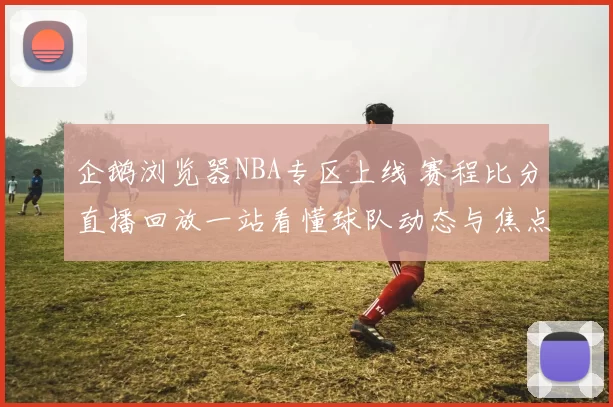 企鹅浏览器NBA专区上线 赛程比分直播回放一站看懂球队动态与焦点战报