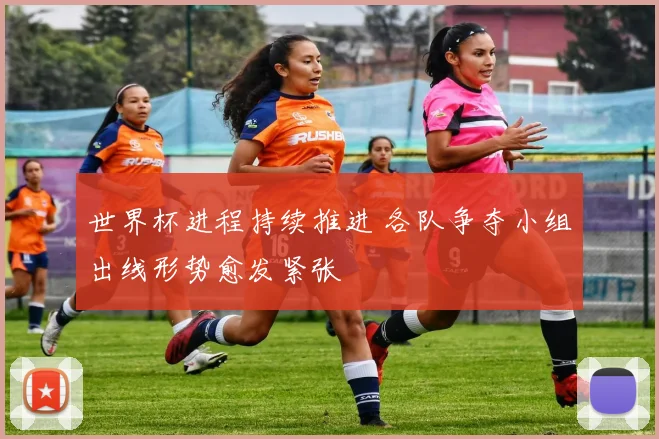 世界杯进程持续推进 各队争夺小组出线形势愈发紧张