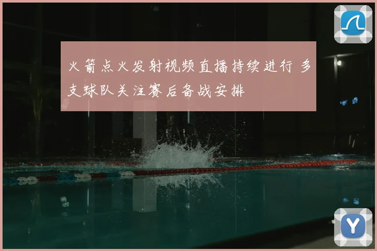 火箭点火发射视频直播持续进行 多支球队关注赛后备战安排