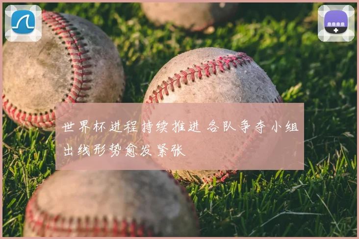 世界杯进程持续推进 各队争夺小组出线形势愈发紧张