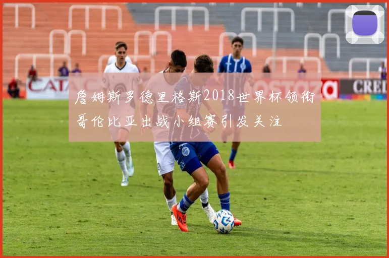 詹姆斯罗德里格斯2018世界杯领衔哥伦比亚出战小组赛引发关注
