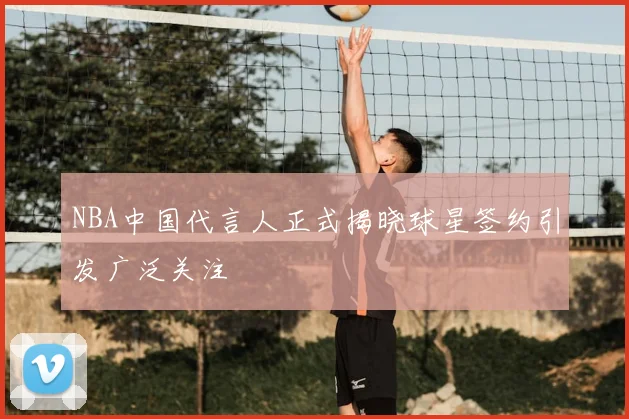 NBA中国代言人正式揭晓球星签约引发广泛关注