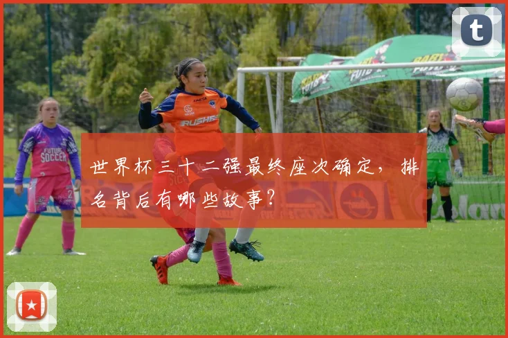 世界杯三十二强最终座次确定，排名背后有哪些故事？