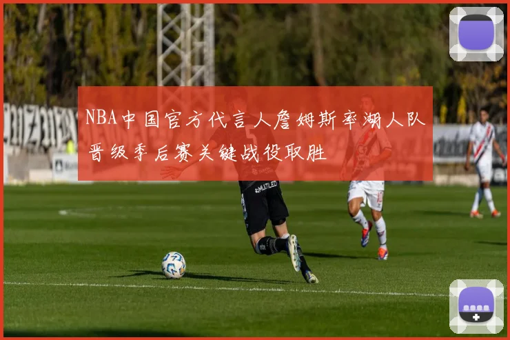 NBA中国官方代言人詹姆斯率湖人队晋级季后赛关键战役取胜