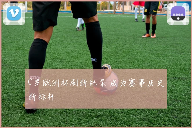 C罗欧洲杯刷新纪录 成为赛事历史新标杆