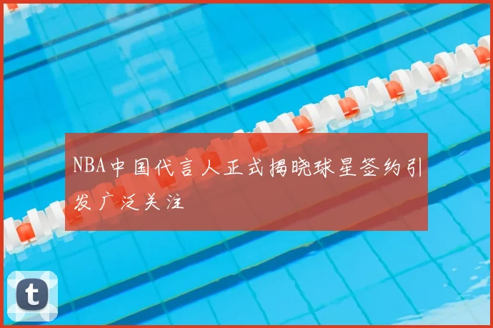 NBA中国代言人正式揭晓球星签约引发广泛关注