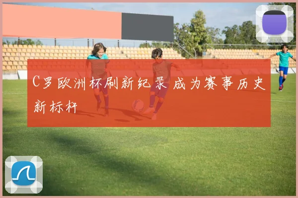 C罗欧洲杯刷新纪录 成为赛事历史新标杆
