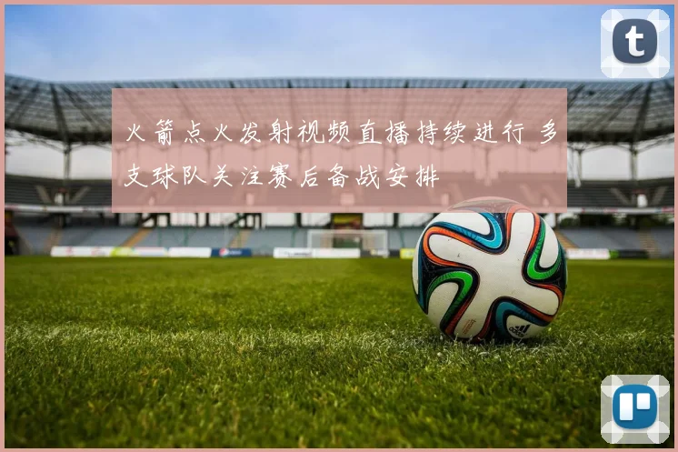 火箭点火发射视频直播持续进行 多支球队关注赛后备战安排