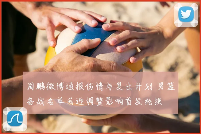 周鹏微博通报伤情与复出计划 男篮备战名单或迎调整影响首发轮换