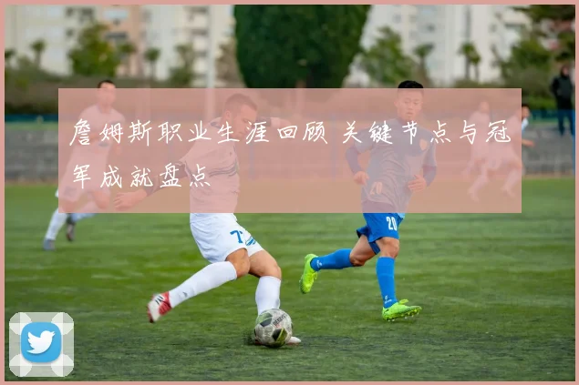詹姆斯职业生涯回顾 关键节点与冠军成就盘点